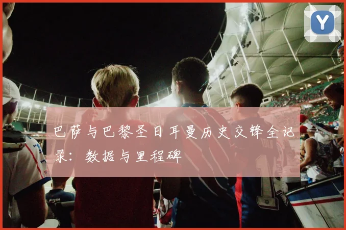 巴萨与巴黎圣日耳曼历史交锋全记录:数据与里程碑