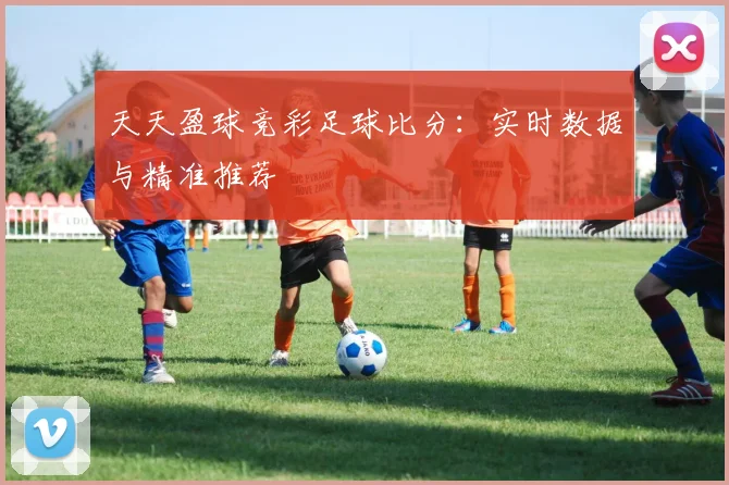 天天盈球竞彩足球比分：实时数据与精准推荐