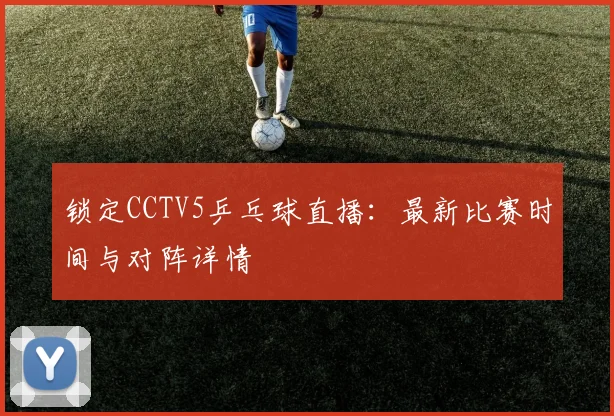锁定CCTV5乒乓球直播：最新比赛时间与对阵详情