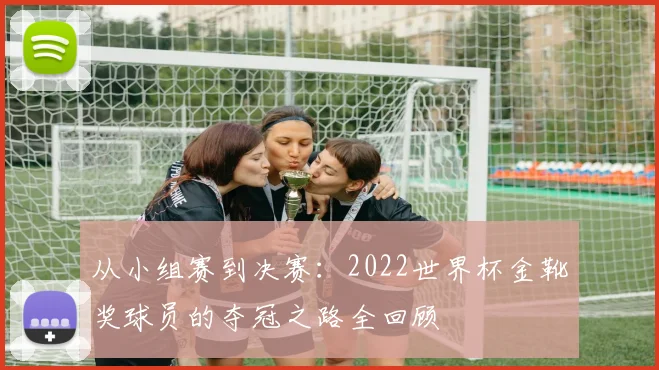 从小组赛到决赛:2022世界杯金靴奖球员的夺冠之路全回顾