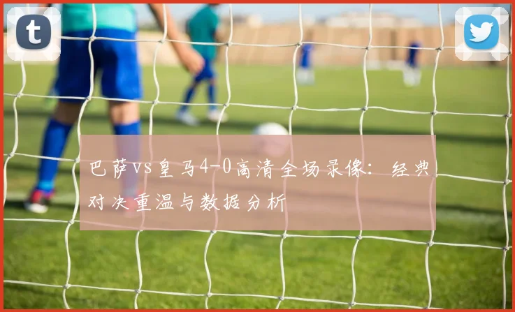 巴萨vs皇马4-0高清全场录像:经典对决重温与数据分析