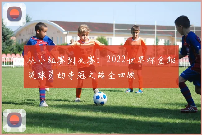 从小组赛到决赛：2022世界杯金靴奖球员的夺冠之路全回顾
