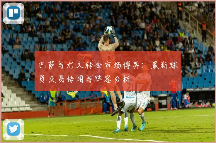 巴萨与尤文转会市场博弈：最新球员交易传闻与阵容分析
