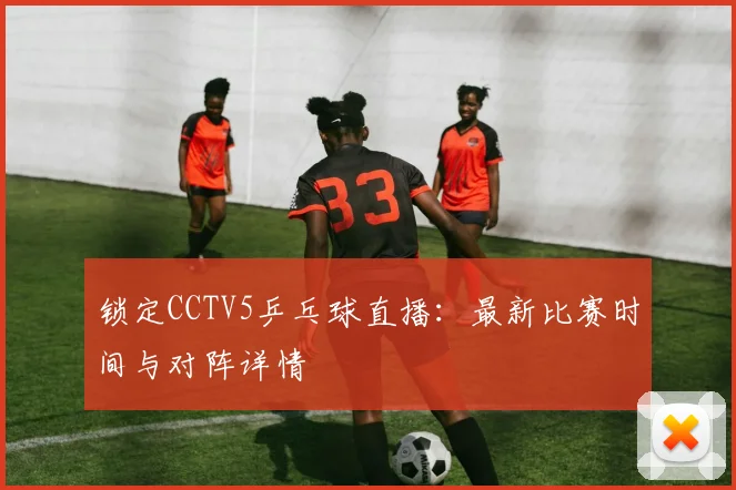 锁定CCTV5乒乓球直播：最新比赛时间与对阵详情