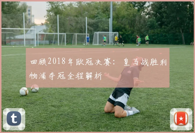 回顾2018年欧冠决赛:皇马战胜利物浦夺冠全程解析