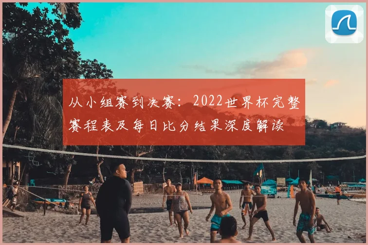 从小组赛到决赛：2022世界杯完整赛程表及每日比分结果深度解读