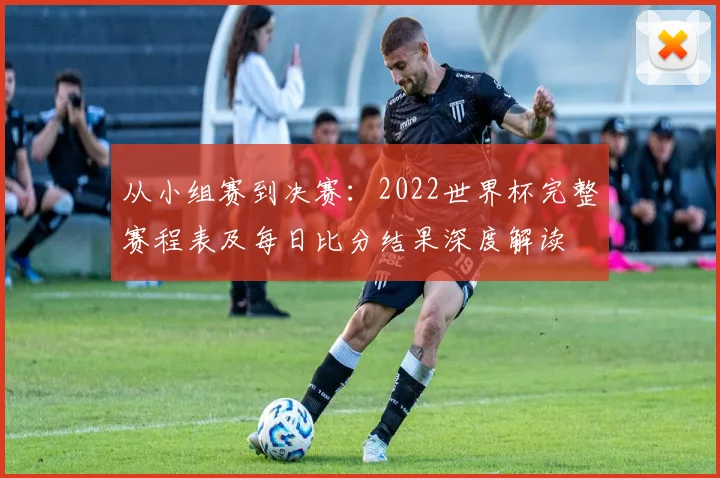 从小组赛到决赛：2022世界杯完整赛程表及每日比分结果深度解读