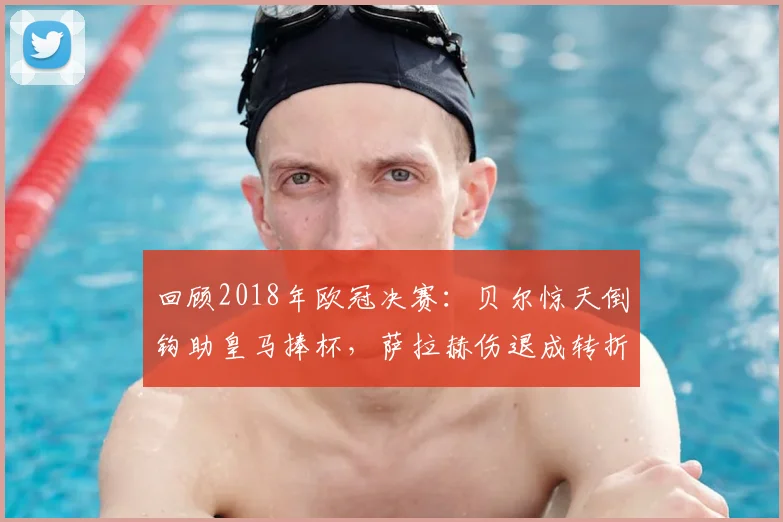 回顾2018年欧冠决赛:贝尔惊天倒钩助皇马捧杯,萨拉赫伤退成转折