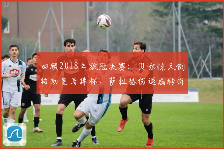 回顾2018年欧冠决赛：贝尔惊天倒钩助皇马捧杯，萨拉赫伤退成转折